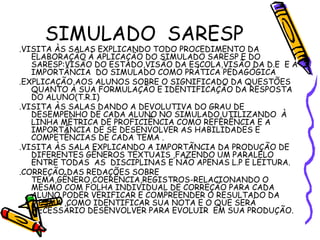 SIMULADO SARESP
.VISITA ÀS SALAS EXPLICANDO TODO PROCEDIMENTO DA
ELABORAÇÃO À APLICAÇÃO DO SIMULADO SARESP E DO
SARESP:VISÃO DO ESTADO,VISÃO DA ESCOLA,VISÃO DA D.E E A
IMPORTÂNCIA DO SIMULADO COMO PRÁTICA PEDAGÓGICA
.EXPLICAÇÃO AOS ALUNOS SOBRE O SIGNIFICADO DA QUESTÕES
QUANTO À SUA FORMULAÇÃO E IDENTIFICAÇÃO DA RESPOSTA
DO ALUNO(T.R.I)
.VISITA ÀS SALAS DANDO A DEVOLUTIVA DO GRAU DE
DESEMPENHO DE CADA ALUNO NO SIMULADO,UTILIZANDO À
LINHA MÉTRICA DE PROFICIÊNCIA COMO REFERÊNCIA E A
IMPORTÂNCIA DE SE DESENVOLVER AS HABILIDADES E
COMPETÊNCIAS DE CADA TEMA .
.VISITA ÀS SALA EXPLICANDO A IMPORTÃNCIA DA PRODUÇÃO DE
DIFERENTES GÊNEROS TEXTUAIS ,FAZENDO UM PARALELO
ENTRE TODAS AS DISCIPLINAS E NÃO APENAS L.P E LEITURA.
.CORREÇÃO DAS REDAÇÕES SOBRE
TEMA,GÊNERO,COERÊNCIA,REGISTROS-RELACIONANDO O
MESMO COM FOLHA INDIVIDUAL DE CORREÇÃO PARA CADA
ALUNO PODER VERIFICAR E COMPREENDER O RESULTADO DA
MESMA ,COMO IDENTIFICAR SUA NOTA E O QUE SERÁ
NECESSÁRIO DESENVOLVER PARA EVOLUIR EM SUA PRODUÇÃO.
 