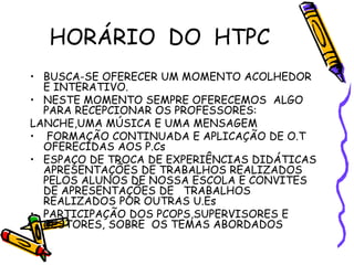 HORÁRIO DO HTPC
• BUSCA-SE OFERECER UM MOMENTO ACOLHEDOR
E INTERATIVO.
• NESTE MOMENTO SEMPRE OFERECEMOS ALGO
PARA RECEPCIONAR OS PROFESSORES:
LANCHE,UMA MÚSICA E UMA MENSAGEM
• FORMAÇÃO CONTINUADA E APLICAÇÃO DE O.T
OFERECIDAS AOS P.Cs
• ESPAÇO DE TROCA DE EXPERIÊNCIAS DIDÁTICAS
APRESENTAÇÕES DE TRABALHOS REALIZADOS
PELOS ALUNOS DE NOSSA ESCOLA E CONVITES
DE APRESENTAÇÕES DE TRABALHOS
REALIZADOS POR OUTRAS U.Es
• PARTICIPAÇÃO DOS PCOPS,SUPERVISORES E
GESTORES, SOBRE OS TEMAS ABORDADOS
 