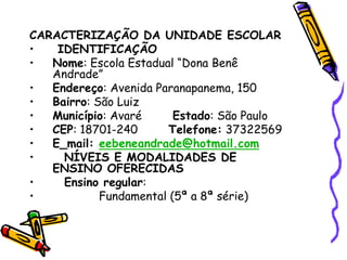 CARACTERIZAÇÃO DA UNIDADE ESCOLAR
• IDENTIFICAÇÃO
• Nome: Escola Estadual “Dona Benê
Andrade”
• Endereço: Avenida Paranapanema, 150
• Bairro: São Luiz
• Município: Avaré Estado: São Paulo
• CEP: 18701-240 Telefone: 37322569
• E_mail: eebeneandrade@hotmail.com
• NÍVEIS E MODALIDADES DE
ENSINO OFERECIDAS
• Ensino regular:
• Fundamental (5ª a 8ª série)
 