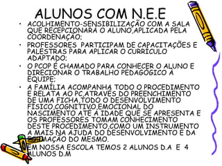 ALUNOS COM N.E.E
• ACOLHIMENTO-SENSIBILIZAÇÃO COM A SALA
QUE RECEPCIONARÁ O ALUNO,APLICADA PELA
COORDENAÇÃO;
• PROFESSORES PARTICIPAM DE CAPACITAÇÕES E
PALESTRAS PARA APLICAR O CURRÍCULO
ADAPTADO;
• O PCOP É CHAMADO PARA CONHECER O ALUNO E
DIRECIONAR O TRABALHO PEDAGÓGICO À
EQUIPE;
• A FAMÍLIA ACOMPANHA TODO O PROCEDIMENTO
E RELATA AO PC,ATRAVÉS DO PREENCHIMENTO
DE UMA FICHA,TODO O DESENVOLVIMENTO
FÍSICO,COGNITIVO,EMOCIONAL DO
NASCIMENTO ATÉ A IDADE QUE SE APRESENTA E
OS PROFESSORES TOMAM CONHECIMENTO
DESTE PROCEDIMENTO,COMO UM INSTRUMENTO
A MAIS NA AJUDA DO DESENVOLVIMENTO E DA
FORMAÇÃO DO MESMO.
• EM NOSSA ESCOLA TEMOS 2 ALUNOS D.A E 4
ALUNOS D.M
 
