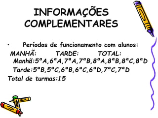 INFORMAÇÕES
COMPLEMENTARES
• Períodos de funcionamento com alunos:
MANHÃ: TARDE: TOTAL:
Manhã:5ªA,6ªA,7ªA,7ªB,8ªA,8ªB,8ªC,8ªD
Tarde:5ªB,5ªC,6ªB,6ªC,6ªD,7ªC,7ªD
Total de turmas:15
 