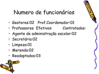 Numero de funcionários
• Gestores:02 Prof.Coordenador:01
• Professores Efetivos: Contratados:
• Agente de administração escolar:02
• Secretária:02
• Limpeza:01
• Merenda:02
• Readaptados:03
 