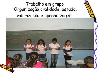 Trabalho em grupo
:Organização,oralidade, estudo,
valorização e aprendizagem
 