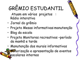 Atuam em vários projetos :
Rádio interativa
• Jornal do grêmio
• Projeto Mesas informativas:manutenção
• Blog da escola
• Projeto Monitores recreativos –período
da manhã e tarde
• Manutenção dos murais informativos
• Sonorização e apresentação de eventos
escolares internos
GRÊMIO ESTUDANTIL
 