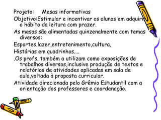 Projeto: Mesas informativas
Objetivo:Estimular e incentivar os alunos em adquirir
o hábito da leitura com prazer.
As mesas são alimentadas quinzenalmente com temas
diversos:
Esportes,lazer,entretenimento,cultura,
Histórias em quadrinhos....
.Os profs. também a utilizam como exposições de
trabalhos diversos,inclusive produção de textos e
relatórios de atividades aplicadas em sala de
aula,voltada à proposta curricular.
Atividade direcionada pelo Grêmio Estudantil com a
orientação dos professores e coordenação.
 