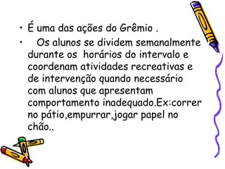 • É uma das ações do Grêmio .
• Os alunos se dividem semanalmente
durante os horários do intervalo e
coordenam atividades recreativas e
de intervenção quando necessário
com alunos que apresentam
comportamento inadequado.Ex:correr
no pátio,empurrar,jogar papel no
chão..
 
