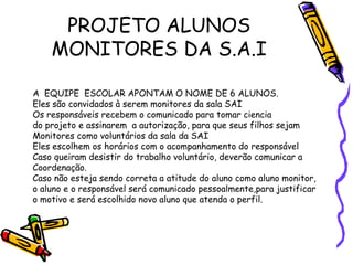 PROJETO ALUNOS
MONITORES DA S.A.I
A EQUIPE ESCOLAR APONTAM O NOME DE 6 ALUNOS.
Eles são convidados à serem monitores da sala SAI
Os responsáveis recebem o comunicado para tomar ciencia
do projeto e assinarem a autorização, para que seus filhos sejam
Monitores como voluntários da sala da SAI
Eles escolhem os horários com o acompanhamento do responsável
Caso queiram desistir do trabalho voluntário, deverão comunicar a
Coordenação.
Caso não esteja sendo correta a atitude do aluno como aluno monitor,
o aluno e o responsável será comunicado pessoalmente,para justificar
o motivo e será escolhido novo aluno que atenda o perfil.
 