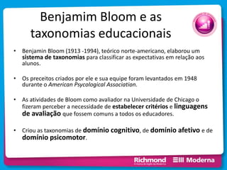 Benjamim Bloom e as
taxonomias educacionais
• Benjamin Bloom (1913 -1994), teórico norte-americano, elaborou um
sistema de taxonomias para classificar as expectativas em relação aos
alunos.
• Os preceitos criados por ele e sua equipe foram levantados em 1948
durante o American Psycological Association.
• As atividades de Bloom como avaliador na Universidade de Chicago o
fizeram perceber a necessidade de estabelecer critérios e linguagens
de avaliação que fossem comuns a todos os educadores.
• Criou as taxonomias de domínio cognitivo, de domínio afetivo e de
domínio psicomotor.
 
