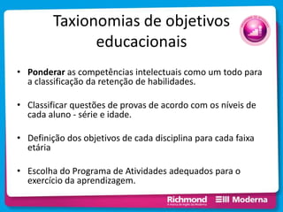Taxionomias de objetivos
educacionais
• Ponderar as competências intelectuais como um todo para
a classificação da retenção de habilidades.
• Classificar questões de provas de acordo com os níveis de
cada aluno - série e idade.
• Definição dos objetivos de cada disciplina para cada faixa
etária
• Escolha do Programa de Atividades adequados para o
exercício da aprendizagem.
 