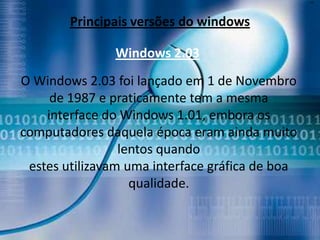 xc




        Principais versões do windows

               Windows 2.03
O Windows 2.03 foi lançado em 1 de Novembro
     de 1987 e praticamente tem a mesma
    interface do Windows 1.01, embora os
computadores daquela época eram ainda muito
                 lentos quando
 estes utilizavam uma interface gráfica de boa
                   qualidade.
 