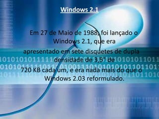 Windows 2.1


   Em 27 de Maio de 1988, foi lançado o
          Windows 2.1, que era
 apresentado em sete disquetes de dupla
           densidade de 3,5" de
720 KB cada um, e era nada mais do que o
        Windows 2.03 reformulado.
 