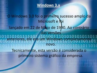 Windows 3.x

O Windows 3.0 foi o primeiro sucesso amplo da
                   Microsoft e foi
 lançado em 22 de Maio de 1990. Ao contrário
                     das versões
anteriores, ele era um Windows completamente
                        novo.
   Tecnicamente, esta versão é considerada o
       primeiro sistema gráfico da empresa.
 
