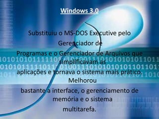 Windows 3.0


    Substituiu o MS-DOS Executive pelo
               Gerenciador de
Programas e o Gerenciador de Arquivos que
               simplificavam as
aplicações e tornava o sistema mais prático.
                  Melhorou
 bastante a interface, o gerenciamento de
             memória e o sistema
                 multitarefa.
 