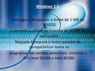 Windows 3.0


 Conseguiu ultrapassar o limite de 1 MB do
                    MSDOS
e permitiu a utilização máxima de 16 MB de
                   aplicações.
   Naquela época era o único possível de
           compatibilizar todos os
programas das versões anteriores. Utilizava o
       CPU Intel 80286 e Intel 80386.
 