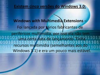 Existem cinco versões do Windows 3.0:


 Windows with Multimedia Extensions –
   Foi lançada por vários fabricantes de
periféricos multimídia, por isso ela não tem
    uma certa data de lançamento. Tinha
 recursos multimídia (semelhantes aos do
 Windows 3.1) e era um pouco mais estável.
 
