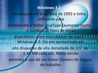 Windows 3.1
  foi lançada em 6 de Abril de 1992 e tinha
                 softwares para
Multimédia e fontes TrueType (aumenta muito
          o número de tipos de letras
   disponíveis) e era mais estável do que o
     Windows 3.0. Ele era apresentado em
 oito disquetes de alta densidade de 3,5" de
        1,44 MB cada um. Nesta versão
permitiu o uso de um maior número de línguas
                  de trabalho.
 