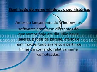 Significado do nome windows e seu histórico.


   Antes do lançamento do Windows, os
     softwares eram bem diferentes do
     que vemos hoje em dia. Não havia
    janelas, papéis de parede, efeitos e
   nem mouse; tudo era feito a partir de
      linhas de comando relativamente
                 complicadas.
 