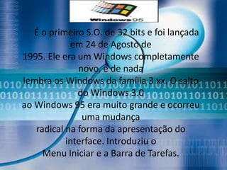 É o primeiro S.O. de 32 bits e foi lançada
            em 24 de Agosto de
1995. Ele era um Windows completamente
              novo, e de nada
lembra os Windows da família 3.xx. O salto
              do Windows 3.0
ao Windows 95 era muito grande e ocorreu
               uma mudança
   radical na forma da apresentação do
           interface. Introduziu o
     Menu Iniciar e a Barra de Tarefas.
 