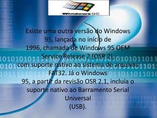 Existe uma outra versão do Windows
         95, lançada no início de
  1996, chamada de Windows 95 OEM
        Service Release 2 (OSR 2),
com suporte nativo ao sistema de arquivos
           FAT32. Já o Windows
 95, a partir da revisão OSR 2.1, incluía o
  suporte nativo ao Barramento Serial
                  Universal
                   (USB).
 