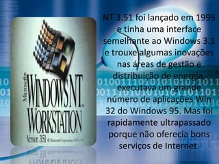 NT 3.51 foi lançado em 1995
    e tinha uma interface
semelhante ao Windows 3.1
e trouxe algumas inovações
    nas áreas de gestão e
   distribuição de energia,
    executava um grande
 número de aplicações Win
 32 do Windows 95. Mas foi
 rapidamente ultrapassado
  porque não oferecia bons
    serviços de Internet.
 