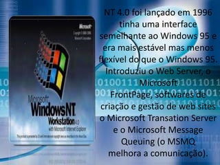 NT 4.0 foi lançado em 1996
       tinha uma interface
semelhante ao Windows 95 e
  era mais estável mas menos
flexível do que o Windows 95.
   Introduziu o Web Server, o
            Microsoft
    FrontPage, softwares de
 criação e gestão de web sites
o Microsoft Transation Server
     e o Microsoft Message
        Queuing (o MSMQ
    melhora a comunicação).
 
