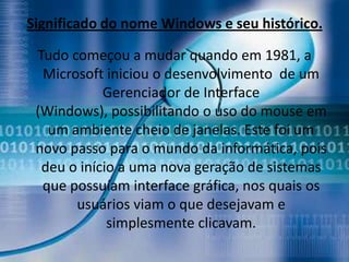 Significado do nome Windows e seu histórico.

 Tudo começou a mudar quando em 1981, a
  Microsoft iniciou o desenvolvimento de um
            Gerenciador de Interface
 (Windows), possibilitando o uso do mouse em
   um ambiente cheio de janelas. Este foi um
 novo passo para o mundo da informática, pois
  deu o início a uma nova geração de sistemas
  que possuíam interface gráfica, nos quais os
       usuários viam o que desejavam e
             simplesmente clicavam.
 