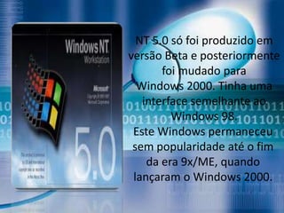 NT 5.0 só foi produzido em
versão Beta e posteriormente
       foi mudado para
  Windows 2000. Tinha uma
   interface semelhante ao
         Windows 98.
 Este Windows permaneceu
 sem popularidade até o fim
    da era 9x/ME, quando
 lançaram o Windows 2000.
 
