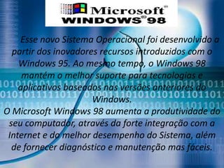Esse novo Sistema Operacional foi desenvolvido a
  partir dos inovadores recursos introduzidos com o
    Windows 95. Ao mesmo tempo, o Windows 98
     mantém o melhor suporte para tecnologias e
    aplicativos baseados nas versões anteriores do
                      Windows.
O Microsoft Windows 98 aumenta a produtividade do
 seu computador, através da forte integração com a
 Internet e do melhor desempenho do Sistema, além
  de fornecer diagnóstico e manutenção mas fáceis.
 