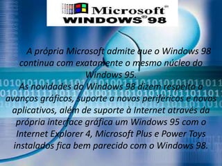 A própria Microsoft admite que o Windows 98
    continua com exatamente o mesmo núcleo do
                     Windows 95.
    As novidades do Windows 98 dizem respeito a
avanços gráficos, suporte a novos periféricos e novos
 aplicativos, além de suporte à Internet através da
   própria interface gráfica um Windows 95 com o
   Internet Explorer 4, Microsoft Plus e Power Toys
  instalados fica bem parecido com o Windows 98.
 