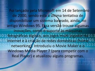 Foi lançado pela Microsoft em 14 de Setembro
    de 2000, sendo esta a última tentativa de
  disponibilizar um sistema baseado, ainda, no
antigo Windows 95. Essa versão trouxe algumas
     inovações, como o suporte às máquinas
fotográficas digitais, aos jogos multi jogador na
Internet e à criação de redes domésticas (home
   networking). Introduziu o Movie Maker e o
Windows Media Player 7 (para competir com o
   Real Player) e atualizou alguns programas.
 