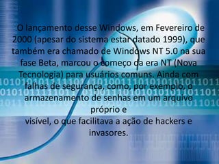 O lançamento desse Windows, em Fevereiro de
2000 (apesar do sistema estar datado 1999), que
também era chamado de Windows NT 5.0 na sua
  fase Beta, marcou o começo da era NT (Nova
  Tecnologia) para usuários comuns. Ainda com
   falhas de segurança, como, por exemplo, o
   armazenamento de senhas em um arquivo
                       próprio e
    visível, o que facilitava a ação de hackers e
                      invasores.
 