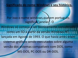 Significado do nome Windows e seu histórico.


     Por isso o nome windows,que em português
                  significa “janelas”. O
Windows só começa a ser tecnicamente considerado
     como um SO a partir da versão Windows NT,
lançada em Agosto de 1993. O que havia antes eram
  sistemas gráficos sendo executados sobre alguma
  versão dos sistemas compatíveis com DOS, como
             MS-DOS, PC-DOS ou DR-DOS.
 
