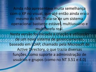 Ainda não apresentava muita semelhança
com o XP no visual, que até então ainda era o
    mesmo do ME. Trata-se de um sistema
 operacional bastante estável, multiusuário e
                multitarefa real.
Nesta versão foi iniciada a criação e utilização
    de um novo sistema de gerenciamento,
baseado em LDAP, chamado pela Microsoft de
     Active Directory, o que trazia diversas
  funções, como suporte a administração de
  usuários e grupos (como no NT 3.51 e 4.0)
 