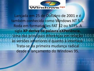 Lançada em 25 de Outubro de 2001 e é
também conhecida como Windows NT 5.1.
 Roda em formatações FAT 32 ou NTFS. A
  sigla XP deriva da palavra eXPeriência.
 Uma das principais diferenças em relação
às versões anteriores é quanto à interface.
   Trata-se da primeira mudança radical
   desde o lançamento do Windows 95.
 