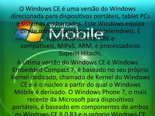 O Windows CE é uma versão do Windows
direcionada para dispositivos portáteis, tablet PCs
  e sistemas embarcados. Este Windows equipa
    desde minicomputadores até telemóveis. É
              suportado no Intel x86 e
    compatíveis, MIPxS, ARM, e processadores
                  SuperH Hitachi.
  A última versão do Windows CE é Windows
Embedded Compact 7, é baseado no seu próprio
Kernel dedicado, chamado de Kernel do Windows
    CE e é o núcleo a partir do qual o Windows
 Móbile é derivado. O Windows Phone 7, o mais
       recente da Microsoft para dispositivos
portáteis, é baseado em componentes de ambos
 