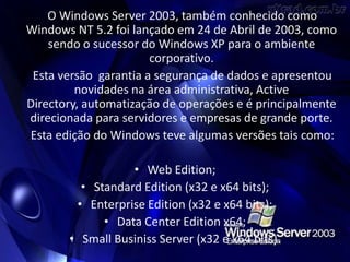 O Windows Server 2003, também conhecido como
Windows NT 5.2 foi lançado em 24 de Abril de 2003, como
    sendo o sucessor do Windows XP para o ambiente
                       corporativo.
 Esta versão garantia a segurança de dados e apresentou
         novidades na área administrativa, Active
Directory, automatização de operações e é principalmente
direcionada para servidores e empresas de grande porte.
Esta edição do Windows teve algumas versões tais como:

                  • Web Edition;
         • Standard Edition (x32 e x64 bits);
        • Enterprise Edition (x32 e x64 bits);
             • Data Center Edition x64;
       • Small Businiss Server (x32 e x64 bits).
 