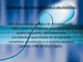 Significado do nome Windows e seu histórico.



OBS: As primeiras versões do Windows, em
  1983, eram vendidas em uma caixa com
      quatro disquetes, demorava uma
   considerável quantidade de tempo para
 completar a instalação e o sistema ocupava
        apenas 1 Mb do disco rígido.
 