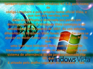 Também conhecido como Windows NT 6.0, pelo nome
                             de
 código Longhorn e pelo próprio nome oficial Vista, e
                que tem seis versões, uma
      delas simplificada e destinada aos países em
  desenvolvimento. O Windows Vista começou a ser
  vendido em 30 de Janeiro de 2007. As seis edições
diferentes do Windows Vista foram projetadas para se
ajustar ao modo como você pretende usar seu PC. Ele
                            tem
     uma interface intitulada Aero,com recursos de
 transparência,que não existe na Versão Starter e um
  sistema de alternância 3D de janelas chamado Flip
                          3D, que
  é ativado pelo atalho Logotipo do Windows + Tab.
 