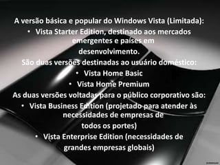 A versão básica e popular do Windows Vista (Limitada):
    • Vista Starter Edition, destinado aos mercados
                 emergentes e países em
                   desenvolvimento.
  São duas versões destinadas ao usuário doméstico:
                  • Vista Home Basic
                • Vista Home Premium
As duas versões voltadas para o público corporativo são:
  • Vista Business Edition (projetado para atender às
              necessidades de empresas de
                    todos os portes)
      • Vista Enterprise Edition (necessidades de
               grandes empresas globais)
 