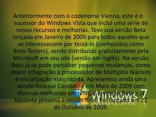 Anteriormente com o codenome Vienna, este é o
 sucessor do Windows Vista que inclui uma série de
  novos recursos e melhorias. Teve sua versão Beta
lançada em Janeiro de 2009 para todos aqueles que
   se interessassem por testá-lo (conhecidos como
 Beta-Testers), sendo distribuído gratuitamente pela
Microsoft em seu site (versão em inglês). Na versão
Beta já se pode perceber pequenas mudanças, como
maior integração a processador de Múltiplos Núcleos
  e inicialização mais rápida. Apresentou ainda uma
   versão Release Candidate em Maio de 2009 com
   diversas melhorias em relação à versão Beta e já
 bastante próxima a versão final. Foi lançado em 22
                  de Outubro de 2009.
 