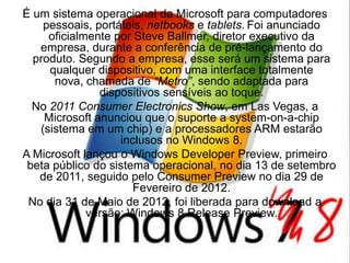 É um sistema operacional da Microsoft para computadores
    pessoais, portáteis, netbooks e tablets. Foi anunciado
     oficialmente por Steve Ballmer, diretor executivo da
   empresa, durante a conferência de pré-lançamento do
  produto. Segundo a empresa, esse será um sistema para
     qualquer dispositivo, com uma interface totalmente
      nova, chamada de “Metro”, sendo adaptada para
               dispositivos sensíveis ao toque.
  No 2011 Consumer Electronics Show, em Las Vegas, a
    Microsoft anunciou que o suporte a system-on-a-chip
   (sistema em um chip) e a processadores ARM estarão
                   inclusos no Windows 8.
A Microsoft lançou o Windows Developer Preview, primeiro
 beta público do sistema operacional, no dia 13 de setembro
   de 2011, seguido pelo Consumer Preview no dia 29 de
                      Fevereiro de 2012.
 No dia 31 de Maio de 2012, foi liberada para download a
             versão: Windows 8 Release Preview.
 