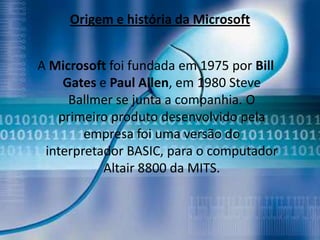 Origem e história da Microsoft


A Microsoft foi fundada em 1975 por Bill
    Gates e Paul Allen, em 1980 Steve
     Ballmer se junta a companhia. O
   primeiro produto desenvolvido pela
        empresa foi uma versão do
 interpretador BASIC, para o computador
           Altair 8800 da MITS.
 