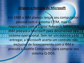 Origem e história da Microsoft

Em 1980 a IBM planeja lançar seu computador
     pessoal com o sistema CP/M, mas as
negociações com a Digital Research falham e a
IBM procura a Microsoft para desenvolver seu
sistema operacional. Sem ter um sistema para
 entregar, a Microsoft acerta um contrato não
    exclusivo de licenciamento com a IBM e
procura a Seattle Computers para comprar seu
                sistema Q-DOS.
 