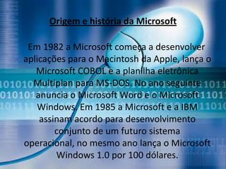Origem e história da Microsoft

 Em 1982 a Microsoft começa a desenvolver
aplicações para o Macintosh da Apple, lança o
   Microsoft COBOL e a planilha eletrônica
  Multiplan para MS-DOS. No ano seguinte
   anuncia o Microsoft Word e o Microsoft
   Windows. Em 1985 a Microsoft e a IBM
    assinam acordo para desenvolvimento
        conjunto de um futuro sistema
operacional, no mesmo ano lança o Microsoft
        Windows 1.0 por 100 dólares.
 