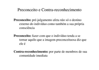 Preconceito e Contra-reconhecimento

Preconceito: pré-julgamento afeta não só o destino
    externo do indivíduo como também a sua própria
    consciência

Preconceito: fazer com que o indivíduo tenda a se
    tornar aquilo que a imagem preconceituosa diz que
    ele é

Contra-reconhecimento: por parte de membros de sua
   comunidade imediata
 