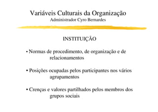 Variáveis Culturais da Organização
           Administrador Cyro Bernardes



                 INSTITUIÇÃO

• Normas de procedimento, de organização e de
           relacionamentos

• Posições ocupadas pelos participantes nos vários
           agrupamentos

• Crenças e valores partilhados pelos membros dos
           grupos sociais
 