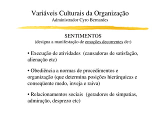 Variáveis Culturais da Organização
           Administrador Cyro Bernardes


                  SENTIMENTOS
   (designa a manifestação de emoções decorrentes de:)

• Execução de atividades (causadoras de satisfação,
alienação etc)

• Obediência a normas de procedimentos e
organização (que determina posições hierárquicas e
conseqüente medo, inveja e raiva)

• Relacionamentos sociais (geradores de simpatias,
admiração, desprezo etc)
 