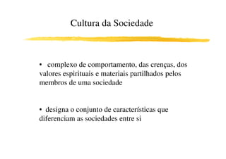 Cultura da Sociedade



• complexo de comportamento, das crenças, dos
valores espirituais e materiais partilhados pelos
membros de uma sociedade


• designa o conjunto de características que
diferenciam as sociedades entre si
 