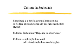 Cultura da Sociedade


Subcultura é a parte da cultura total de uma
sociedade que caracteriza um dos seus segmentos
(Krech)

Cultura? Subcultura? Depende do observador.

Cultura – explicação funcional
          (divisão de trabalho e colaboração)
 