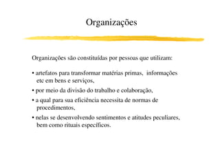 Organizações


Organizações são constituídas por pessoas que utilizam:

• artefatos para transformar matérias primas, informações
  etc em bens e serviços,
• por meio da divisão do trabalho e colaboração,
• a qual para sua eficiência necessita de normas de
  procedimentos,
• nelas se desenvolvendo sentimentos e atitudes peculiares,
  bem como rituais específicos.
 